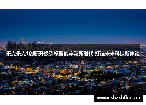 乐克乐克1创新升级引领智能穿戴新时代 打造未来科技新体验